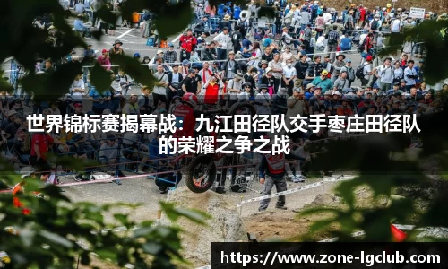 世界锦标赛揭幕战:九江田径队交手枣庄田径队的荣耀之争之战